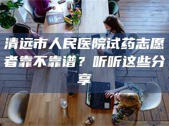 甘肃清远市人民医院试药志愿者靠不靠谱？听听这些分享