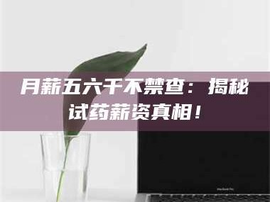 甘肃月薪五六千不禁查：揭秘试药薪资真相！