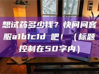 甘肃想试药多少钱？快问问客服a1b1c1d溦吧！（标题控制在50字内）