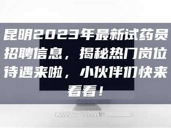 甘肃昆明2023年最新试药员招聘信息，揭秘热门岗位待遇来啦，小伙伴们快来看看！