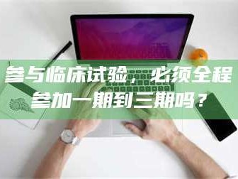 甘肃参与临床试验，必须全程参加一期到三期吗？