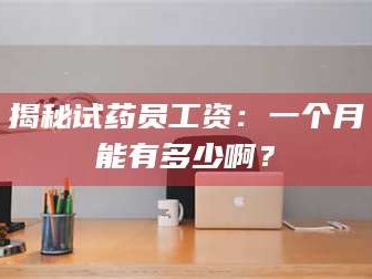 甘肃揭秘试药员工资：一个月能有多少啊？