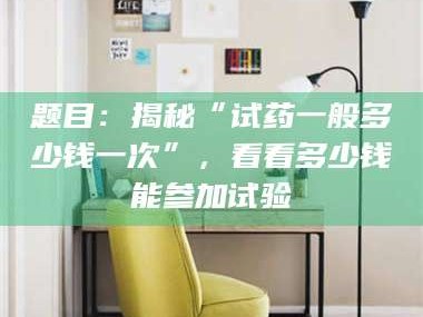 甘肃题目：揭秘“试药一般多少钱一次”，看看多少钱能参加试验