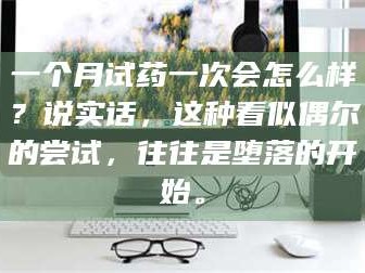 甘肃一个月试药一次会怎么样？说实话，这种看似偶尔的尝试，往往是堕落的开始。