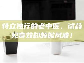 甘肃特立独行的老中医，试药见奇效却频掀风波！