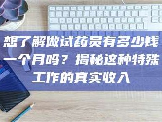 甘肃想了解做试药员有多少钱一个月吗？揭秘这种特殊工作的真实收入
