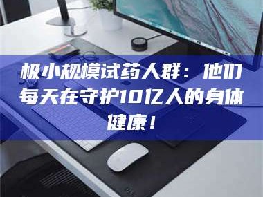 甘肃极小规模试药人群：他们每天在守护10亿人的身体健康！