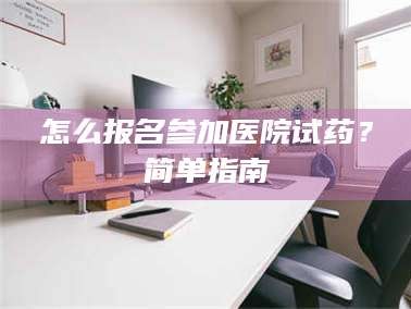 甘肃怎么报名参加医院试药？简单指南