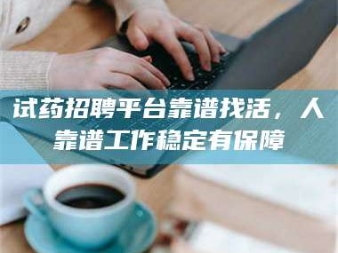 甘肃试药招聘平台靠谱找活，人靠谱工作稳定有保障