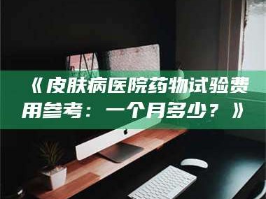 甘肃《皮肤病医院药物试验费用参考：一个月多少？》