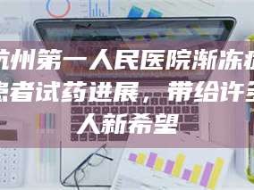 甘肃杭州第一人民医院渐冻症患者试药进展，带给许多人新希望