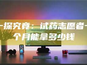 甘肃一探究竟：试药志愿者一个月能拿多少钱