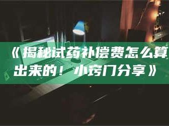 甘肃《揭秘试药补偿费怎么算出来的！小窍门分享》