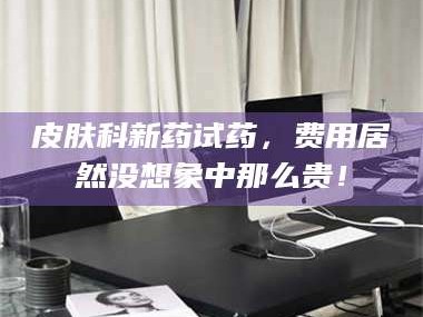 甘肃皮肤科新药试药，费用居然没想象中那么贵！
