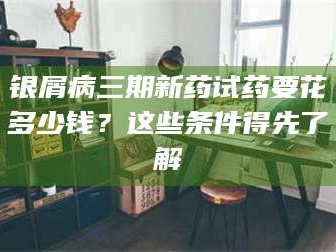 甘肃银屑病三期新药试药要花多少钱？这些条件得先了解