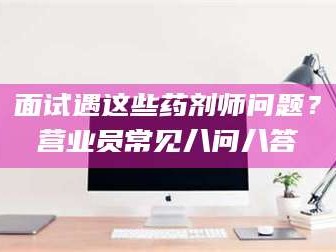 甘肃面试遇这些药剂师问题？营业员常见八问八答