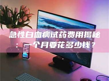 甘肃急性白血病试药费用揭秘：一个月要花多少钱？