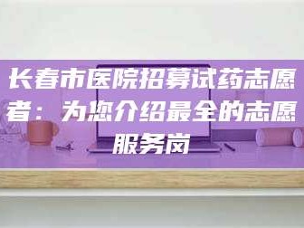 甘肃长春市医院招募试药志愿者：为您介绍最全的志愿服务岗