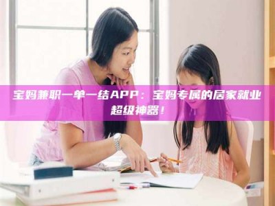 甘肃宝妈兼职一单一结APP：宝妈专属的居家就业超级神器！