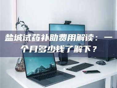 甘肃盐城试药补助费用解读：一个月多少钱了解下？