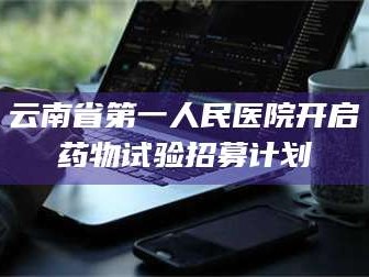 甘肃云南省第一人民医院开启药物试验招募计划