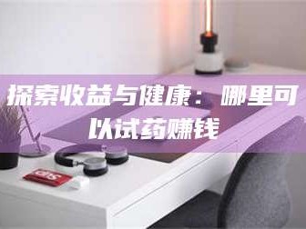 甘肃探索收益与健康：哪里可以试药赚钱