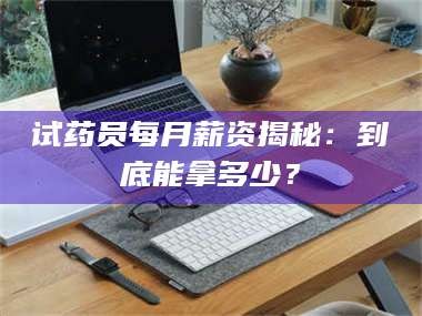 甘肃试药员每月薪资揭秘：到底能拿多少？