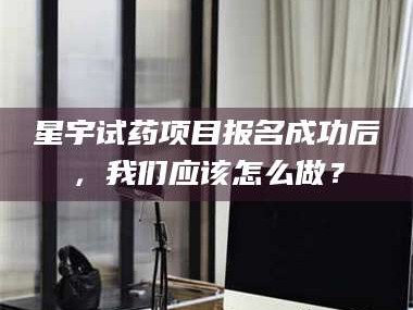 甘肃星宇试药项目报名成功后，我们应该怎么做？