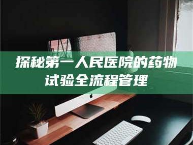 甘肃探秘第一人民医院的药物试验全流程管理