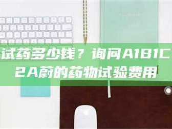 甘肃试药多少钱？询问A1B1C2A蔚的药物试验费用