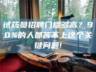 甘肃试药员招聘门槛多高？90%的人都答不上这个关键问题!