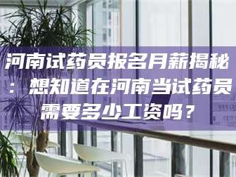 甘肃河南试药员报名月薪揭秘：想知道在河南当试药员需要多少工资吗？