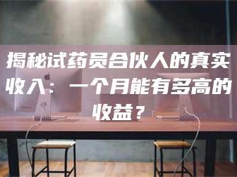 甘肃揭秘试药员合伙人的真实收入：一个月能有多高的收益？