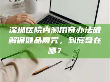 甘肃深圳医院内测用奇办法破解保健品魔咒，到底奇在哪？