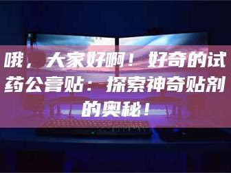 甘肃哦，大家好啊！好奇的试药公膏贴：探索神奇贴剂的奥秘！