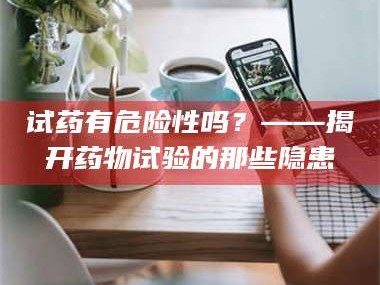 甘肃试药有危险性吗？——揭开药物试验的那些隐患