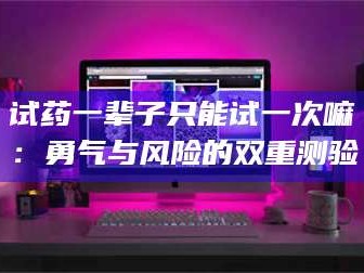 甘肃试药一辈子只能试一次嘛：勇气与风险的双重测验