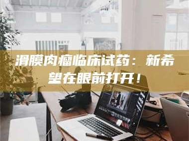 甘肃滑膜肉瘤临床试药：新希望在眼前打开！