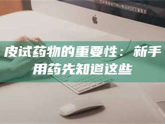 甘肃皮试药物的重要性：新手用药先知道这些