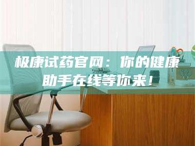 甘肃极康试药官网：你的健康助手在线等你来！