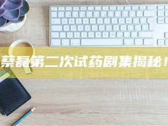 甘肃蔡磊第二次试药剧集揭秘！