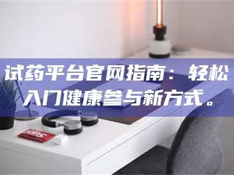 甘肃试药平台官网指南：轻松入门健康参与新方式。
