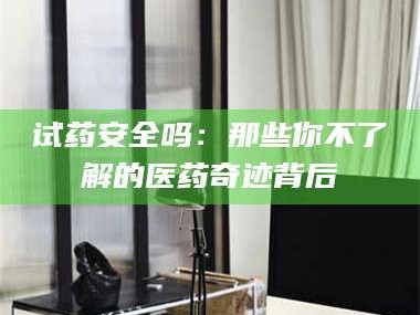 甘肃试药安全吗：那些你不了解的医药奇迹背后