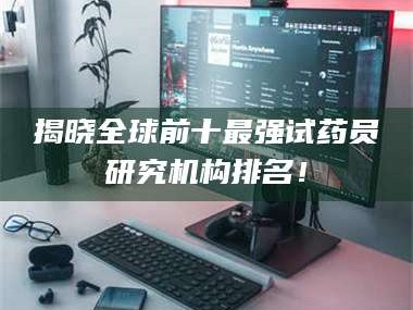 甘肃揭晓全球前十最强试药员研究机构排名！