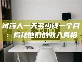 甘肃试药人一天多少钱一个月：揭秘他们的收入真相