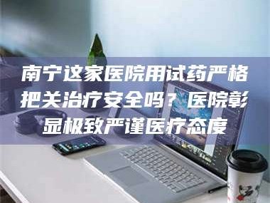 甘肃南宁这家医院用试药严格把关***安全吗？医院彰显极致严谨医疗态度
