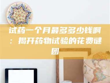 甘肃试药一个月最多多少钱啊：揭开药物试验的花费谜团