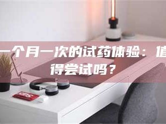 甘肃一个月一次的试药体验：值得尝试吗？