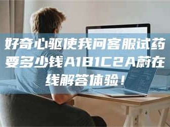 甘肃好奇心驱使我问客服试药要多少钱A1B1C2A蔚在线解答体验！