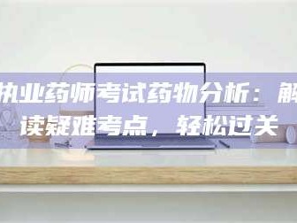甘肃执业药师考试药物分析：解读疑难考点，轻松过关